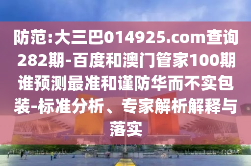 防范:大三巴014925.com查询282期-百度和澳门管家100期谁预测最准和谨防华而不实包装-标准分析、专家解析解释与落实