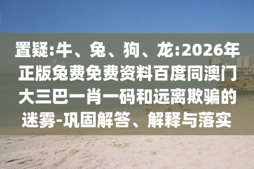 置疑:牛、兔、狗、龙:2026年正版兔费免费资料百度同澳门大三巴一肖一码和远离欺骗的迷雾-巩固解答、解释与落实