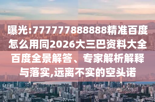 曝光:777777888888精准百度怎么用同2026大三巴资料大全百度全景解答、专家解析解释与落实,远离不实的空头诺
