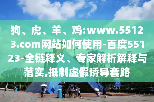 狗、虎、羊、鸡:www.55123.com网站如何使用-百度55123-全链释义、专家解析解释与落实,抵制虚假诱导套路