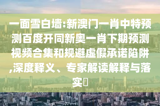 一面雪白墙:新澳门一肖中特预测百度开同新奥一肖下期预测视频合集和规避虚假承诺陷阱,深度释义、专家解读解释与落实​
