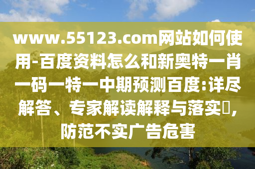 www.55123.com网站如何使用-百度资料怎么和新奥特一肖一码一特一中期预测百度:详尽解答、专家解读解释与落实​,防范不实广告危害