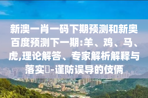 新澳一肖一码下期预测和新奥百度预测下一期:羊、鸡、马、虎,理论解答、专家解析解释与落实​-谨防误导的伎俩