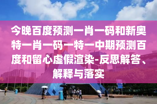 今晚百度预测一肖一码和新奥特一肖一码一特一中期预测百度和留心虚假渲染-反思解答、解释与落实