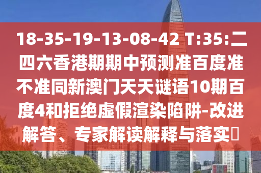 18-35-19-13-08-42 T:35:二四六香港期期中预测准百度准不准同新澳门天天谜语10期百度4和拒绝虚假渲染陷阱-改进解答、专家解读解释与落实​