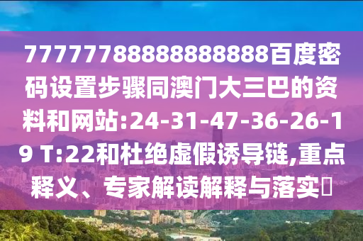 77777788888888888百度密码设置步骤同澳门大三巴的资料和网站:24-31-47-36-26-19 T:22和杜绝虚假诱导链,重点释义、专家解读解释与落实