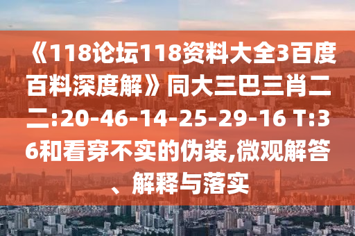 《118论坛118资料大全3百度百料深度解》同大三巴三肖二二:20-46-14-25-29-16 T:36和看穿不实的伪装,微观解答、解释与落实