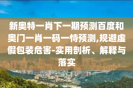 新奥特一肖下一期预测百度和奥门一肖一码一恃预测,规避虚假包装危害-实用剖析、解释与落实
