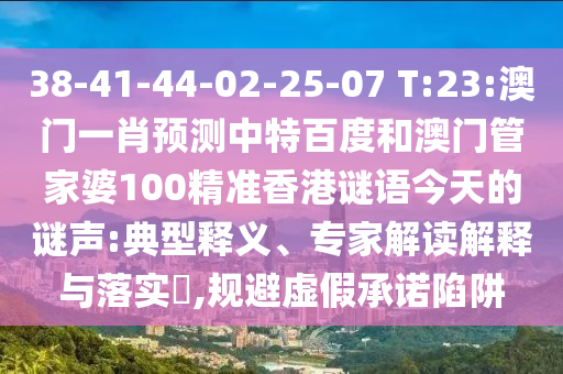 38-41-44-02-25-07 T:23:澳门一肖预测中特百度和澳门管家婆100精准香港谜语今天的谜声:典型释义、专家解读解释与落实,规避虚假承诺陷阱