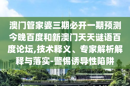 澳门管家婆三期必开一期预测今晚百度和新澳门天天谜语百度论坛,技术释义、专家解析解释与落实-警惕诱导性陷阱
