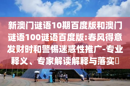 新澳门谜语10期百度版和澳门谜语100谜语百度版:春风得意发财时和警惕迷惑性推广-专业释义、专家解读解释与落实​