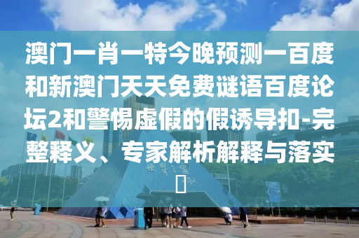 澳门一肖一特今晚预测一百度和新澳门天天免费谜语百度论坛2和警惕虚假的假诱导扣-完整释义、专家解析解释与落实​