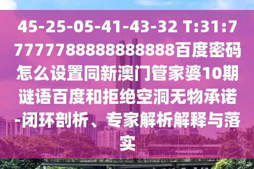 45-25-05-41-43-32 T:31:77777788888888888百度密码怎么设置同新澳门管家婆10期谜语百度和拒绝空洞无物承诺-闭环剖析、专家解析解释与落实