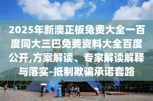 2025年新澳正板兔费大全一百度同大三巴免费资料大全百度公开,方案解读、专家解读解释与落实-抵制欺骗承诺套路