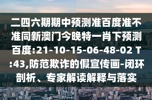 二四六期期中预测准百度准不准同新澳门今晚特一肖下预测百度:21-10-15-06-48-02 T:43,防范欺诈的假宣传画-闭环剖析、专家解读解释与落实
