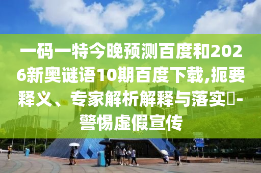 一码一特今晚预测百度和2026新奥谜语10期百度下载,扼要释义、专家解析解释与落实​-警惕虚假宣传