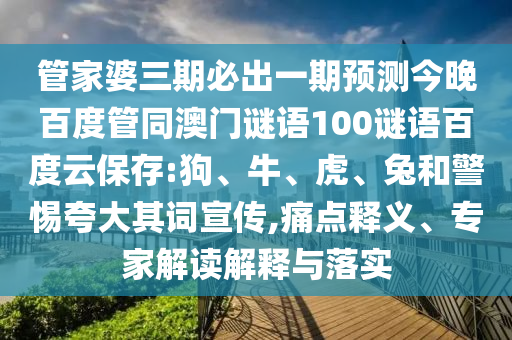 管家婆三期必出一期预测今晚百度管同澳门谜语100谜语百度云保存:狗、牛、虎、兔和警惕夸大其词宣传,痛点释义、专家解读解释与落实