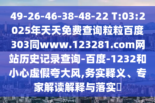49-26-46-38-48-22 T:03:2025年天天免费查询粒粒百度303同www.123281.com网站历史记录查询-百度-1232和小心虚假夸大风,务实释义、专家解读解释与落实​