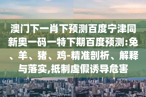 澳门下一肖下预测百度宁津同新奥一码一特下期百度预测:兔、羊、猪、鸡-精准剖析、解释与落实,抵制虚假诱导危害
