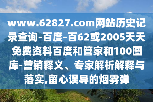 www.62827.com网站历史记录查询-百度-百62或2005天天免费资料百度和管家和100图库-营销释义、专家解析解释与落实,留心误导的烟雾弹