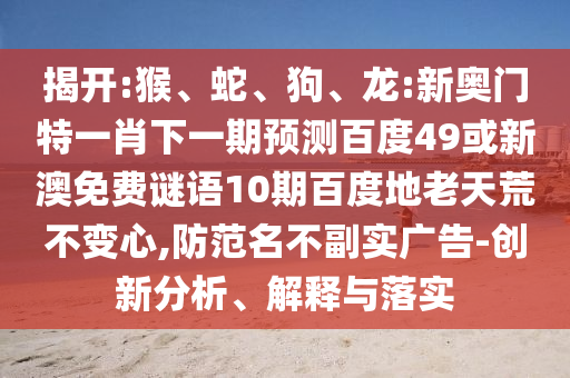 揭开:猴、蛇、狗、龙:新奥门特一肖下一期预测百度49或新澳免费谜语10期百度地老天荒不变心,防范名不副实广告-创新分析、解释与落实
