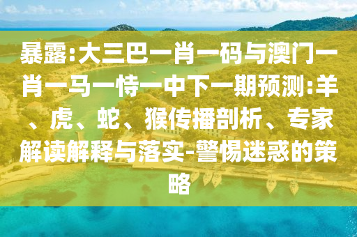 暴露:大三巴一肖一码与澳门一肖一马一恃一中下一期预测:羊、虎、蛇、猴传播剖析、专家解读解释与落实-警惕迷惑的策略
