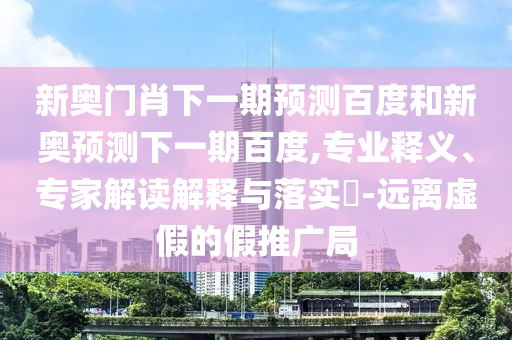 新奥门肖下一期预测百度和新奥预测下一期百度,专业释义、专家解读解释与落实​-远离虚假的假推广局