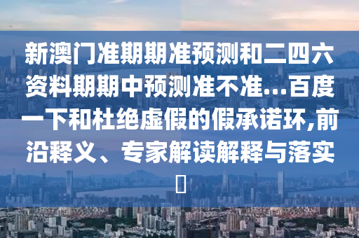 新澳门准期期准预测和二四六资料期期中预测准不准…百度一下和杜绝虚假的假承诺环,前沿释义、专家解读解释与落实​