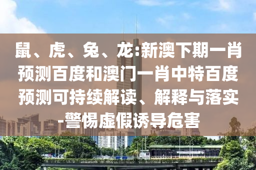 鼠、虎、兔、龙:新澳下期一肖预测百度和澳门一肖中特百度预测可持续解读、解释与落实-警惕虚假诱导危害