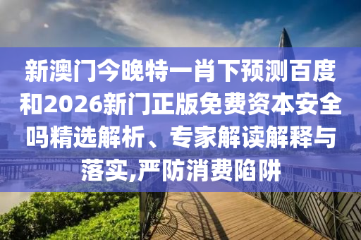 新澳门今晚特一肖下预测百度和2026新门正版免费资本安全吗精选解析、专家解读解释与落实,严防消费陷阱