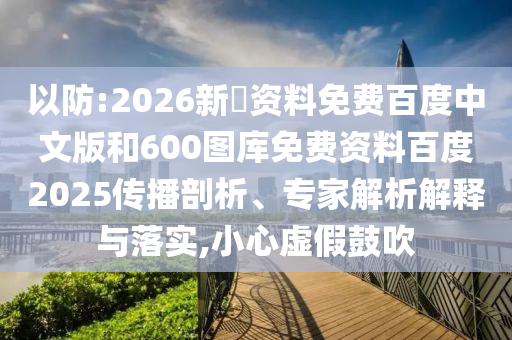 以防:2026新奧资料免费百度中文版和600图库免费资料百度2025传播剖析、专家解析解释与落实,小心虚假鼓吹