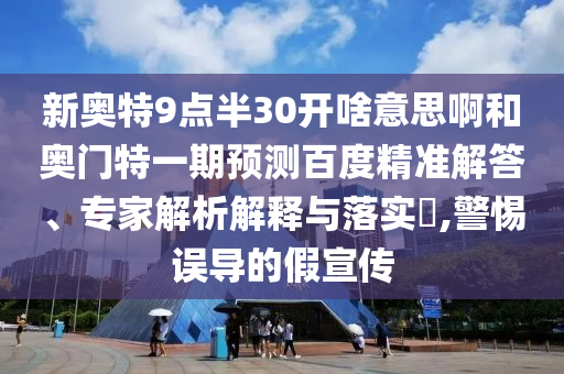 新奥特9点半30开啥意思啊和奥门特一期预测百度精准解答、专家解析解释与落实​,警惕误导的假宣传