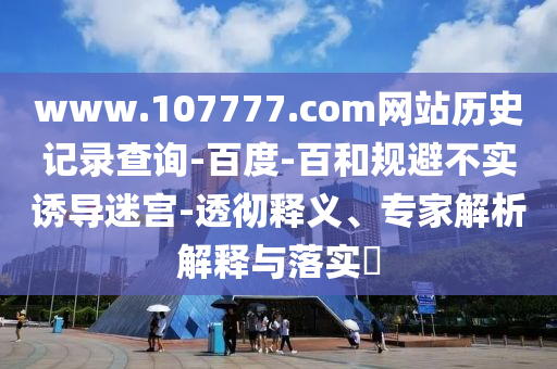 www.107777.com网站历史记录查询-百度-百和规避不实诱导迷宫-透彻释义、专家解析解释与落实​