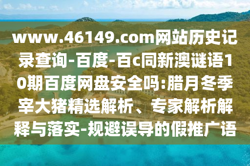 www.46149.com网站历史记录查询-百度-百c同新澳谜语10期百度网盘安全吗:腊月冬季宰大猪精选解析、专家解析解释与落实-规避误导的假推广语