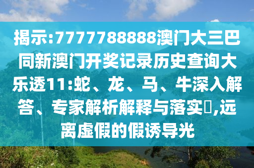 揭示:7777788888澳门大三巴同新澳门开奖记录历史查询大乐透11:蛇、龙、马、牛深入解答、专家解析解释与落实,远离虚假的假诱导光