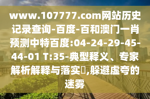 www.107777.com网站历史记录查询-百度-百和澳门一肖预测中特百度:04-24-29-45-44-01 T:35-典型释义、专家解析解释与落实​,躲避虚夸的迷雾