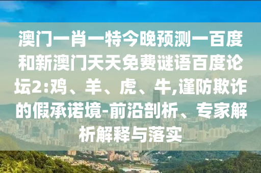 澳门一肖一特今晚预测一百度和新澳门天天免费谜语百度论坛2:鸡、羊、虎、牛,谨防欺诈的假承诺境-前沿剖析、专家解析解释与落实