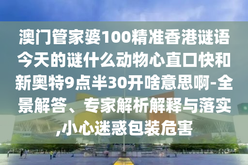澳门管家婆100精准香港谜语今天的谜什么动物心直口快和新奥特9点半30开啥意思啊-全景解答、专家解析解释与落实,小心迷惑包装危害