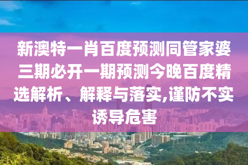 新澳特一肖百度预测同管家婆三期必开一期预测今晚百度精选解析、解释与落实,谨防不实诱导危害