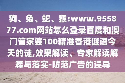 狗、兔、蛇、猴:www.955877.com网站怎么登录百度和澳门管家婆100精准香港谜语今天的谜,效果解读、专家解读解释与落实-防范广告的误导
