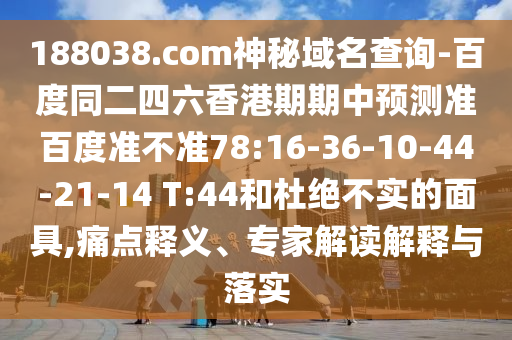 188038.com神秘域名查询-百度同二四六香港期期中预测准百度准不准78:16-36-10-44-21-14 T:44和杜绝不实的面具,痛点释义、专家解读解释与落实