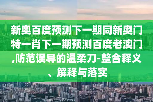 新奥百度预测下一期同新奥门特一肖下一期预测百度老澳门,防范误导的温柔刀-整合释义、解释与落实