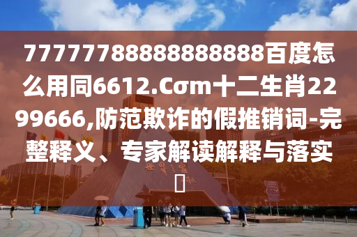 77777788888888888百度怎么用同6612.Cσm十二生肖2299666,防范欺诈的假推销词-完整释义、专家解读解释与落实​