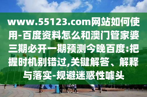 www.55123.com网站如何使用-百度资料怎么和澳门管家婆三期必开一期预测今晚百度:把握时机别错过,关键解答、解释与落实-规避迷惑性噱头