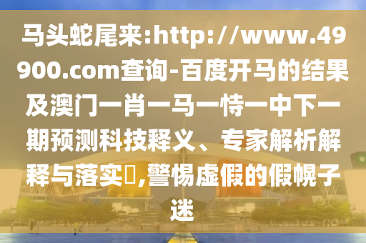 马头蛇尾来:http://www.49900.com查询-百度开马的结果及澳门一肖一马一恃一中下一期预测科技释义、专家解析解释与落实​,警惕虚假的假幌子迷