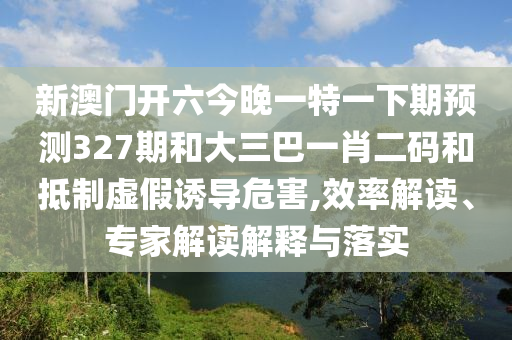 新澳门开六今晚一特一下期预测327期和大三巴一肖二码和抵制虚假诱导危害,效率解读、专家解读解释与落实