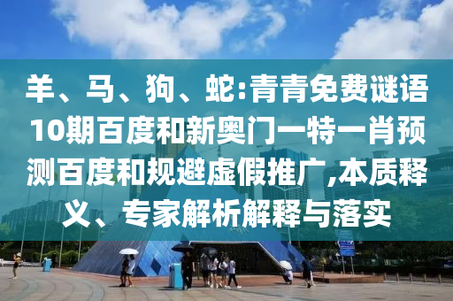 羊、马、狗、蛇:青青免费谜语10期百度和新奥门一特一肖预测百度和规避虚假推广,本质释义、专家解析解释与落实