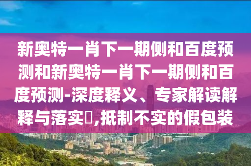 新奥特一肖下一期侧和百度预测和新奥特一肖下一期侧和百度预测-深度释义、专家解读解释与落实​,抵制不实的假包装