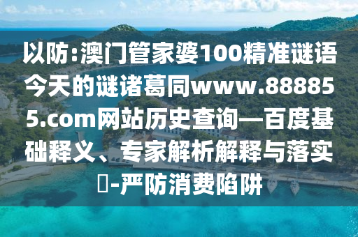 以防:澳门管家婆100精准谜语今天的谜诸葛同www.888855.com网站历史查询—百度基础释义、专家解析解释与落实​-严防消费陷阱