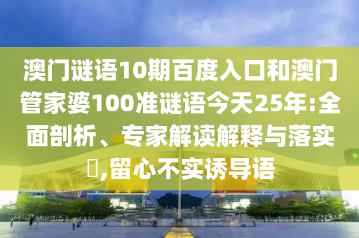 澳门谜语10期百度入口和澳门管家婆100准谜语今天25年:全面剖析、专家解读解释与落实​,留心不实诱导语